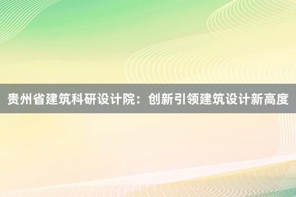 贵州省建筑科研设计院：创新引领建筑设计新高度